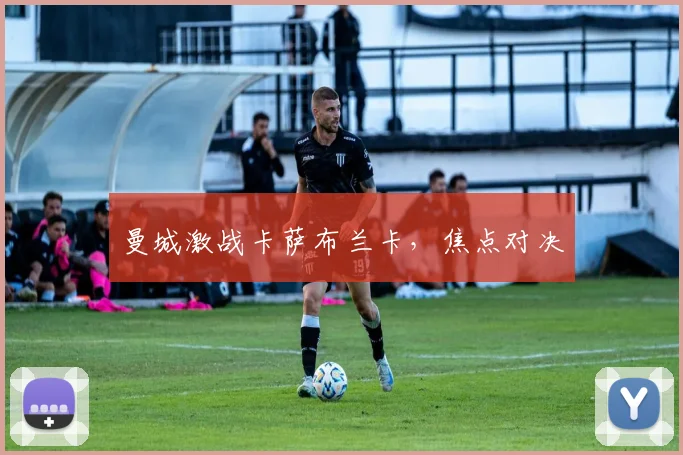 曼城激战卡萨布兰卡，焦点对决