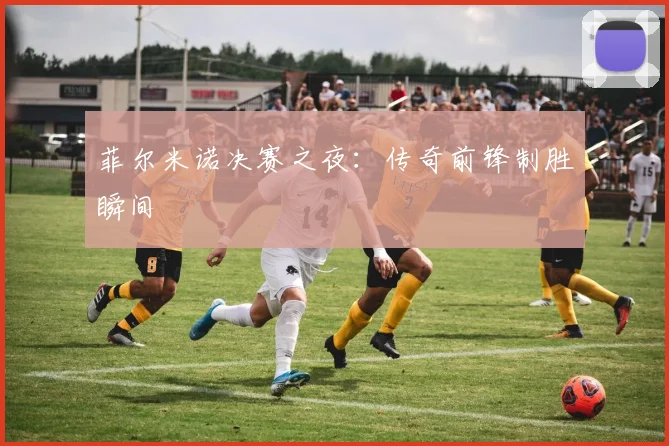 菲尔米诺决赛之夜:传奇前锋制胜瞬间
