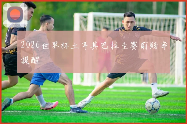 2026世界杯土耳其巴拉圭赛前赔率提醒