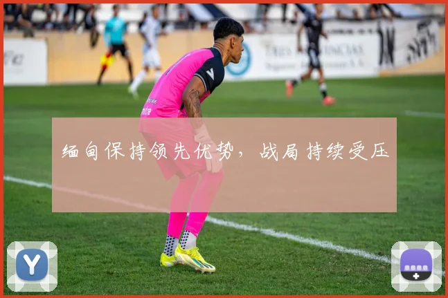 缅甸保持领先优势，战局持续受压