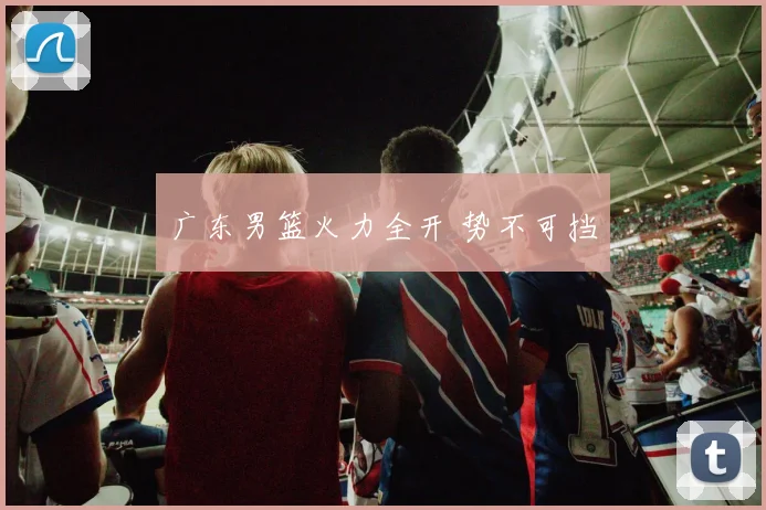 广东男篮火力全开 势不可挡