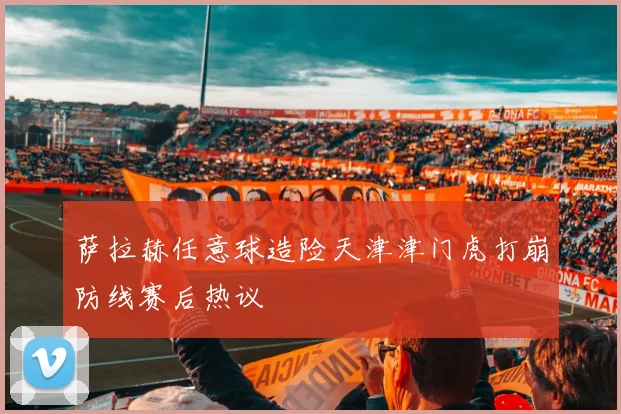 萨拉赫任意球造险天津津门虎打崩防线赛后热议