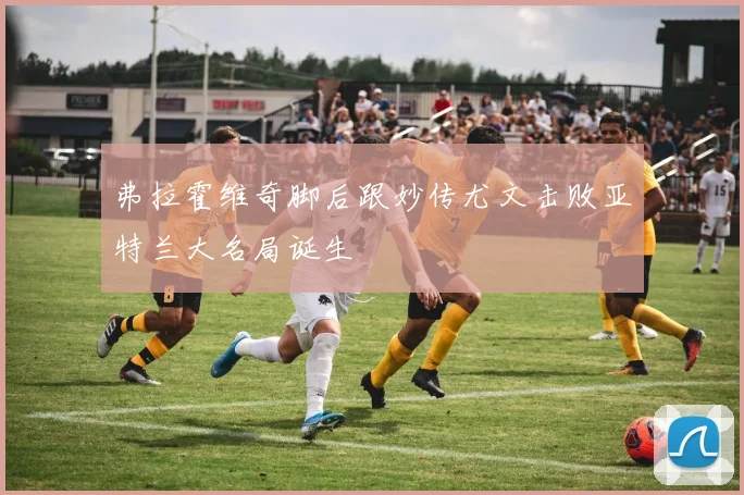 弗拉霍维奇脚后跟妙传尤文击败亚特兰大名局诞生