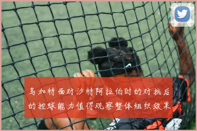 乌加特面对沙特阿拉伯时的对抗后的控球能力值得观察整体组织效果