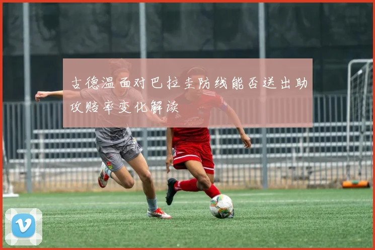 古德温面对巴拉圭防线能否送出助攻赔率变化解读