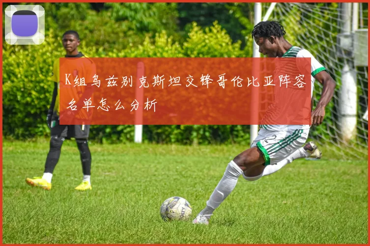 K组乌兹别克斯坦交锋哥伦比亚阵容名单怎么分析