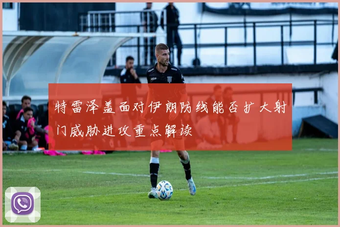 特雷泽盖面对伊朗防线能否扩大射门威胁进攻重点解读