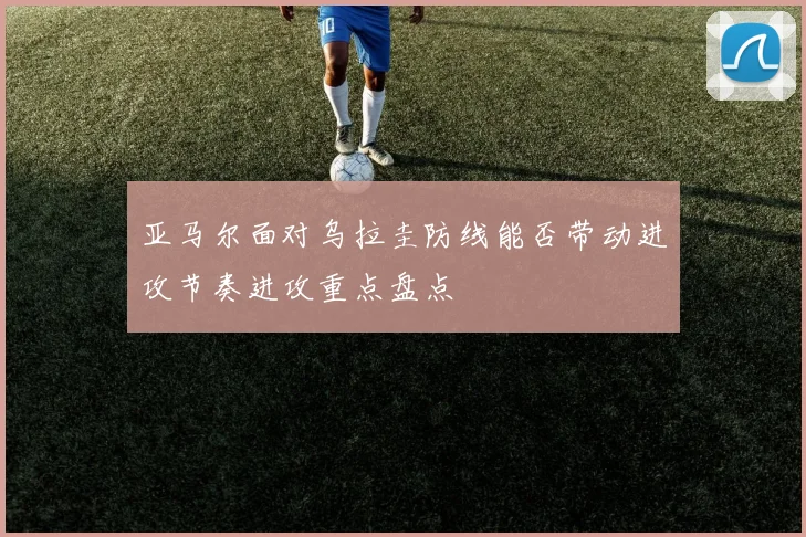 亚马尔面对乌拉圭防线能否带动进攻节奏进攻重点盘点