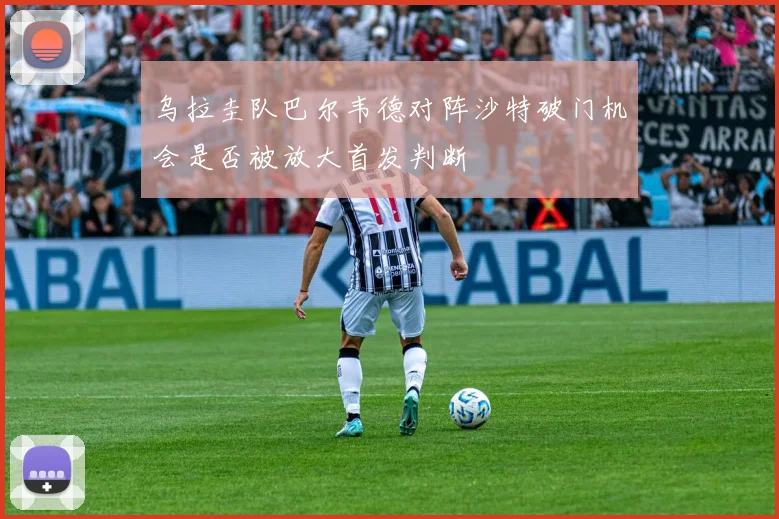 乌拉圭队巴尔韦德对阵沙特破门机会是否被放大首发判断