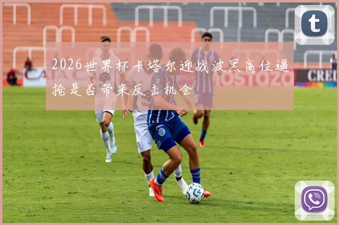 2026世界杯卡塔尔迎战波黑高位逼抢是否带来反击机会