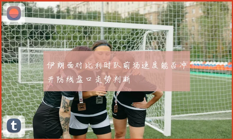 伊朗面对比利时队前场速度能否冲开防线盘口走势判断