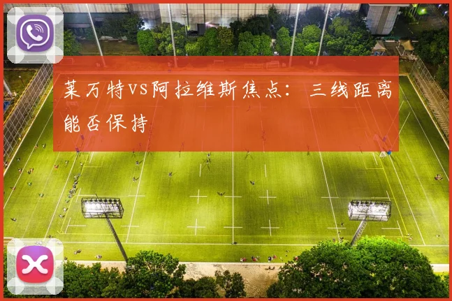 莱万特vs阿拉维斯焦点:三线距离能否保持