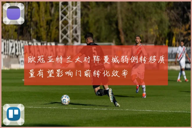 欧冠亚特兰大对阵曼城弱侧转移质量有望影响门前转化效率