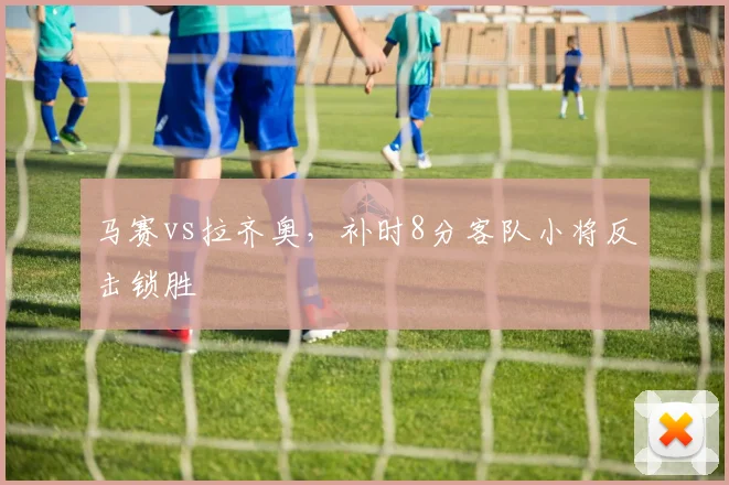 马赛vs拉齐奥，补时8分客队小将反击锁胜