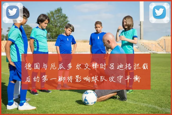 德国与厄瓜多尔交锋时吕迪格拦截后的第一脚将影响球队攻守平衡