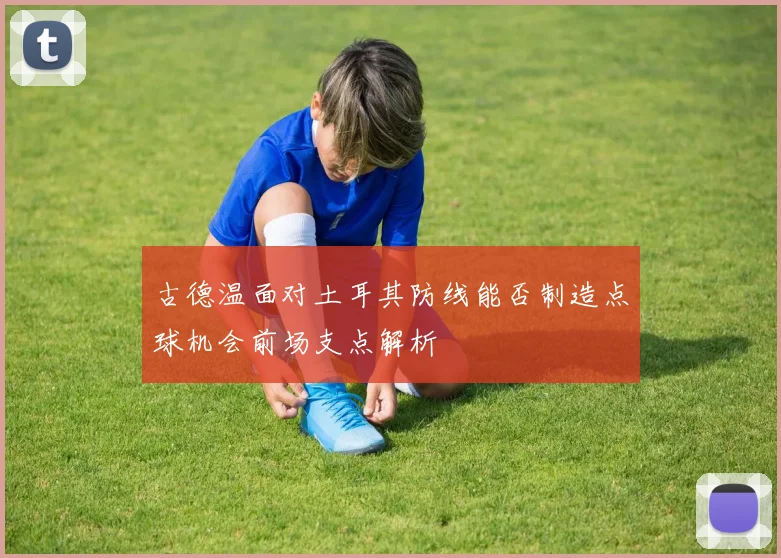 古德温面对土耳其防线能否制造点球机会前场支点解析