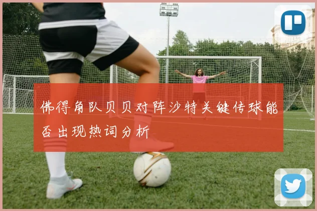 佛得角队贝贝对阵沙特关键传球能否出现热词分析