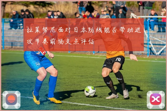 拉莱努尼面对日本防线能否带动进攻节奏前场支点评估