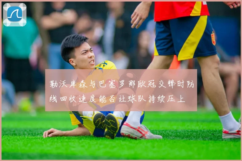 勒沃库森与巴塞罗那欧冠交锋时防线回收速度能否让球队持续压上