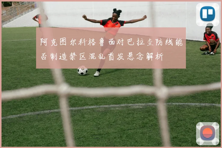 阿克图尔科格鲁面对巴拉圭防线能否制造禁区混乱首发悬念解析