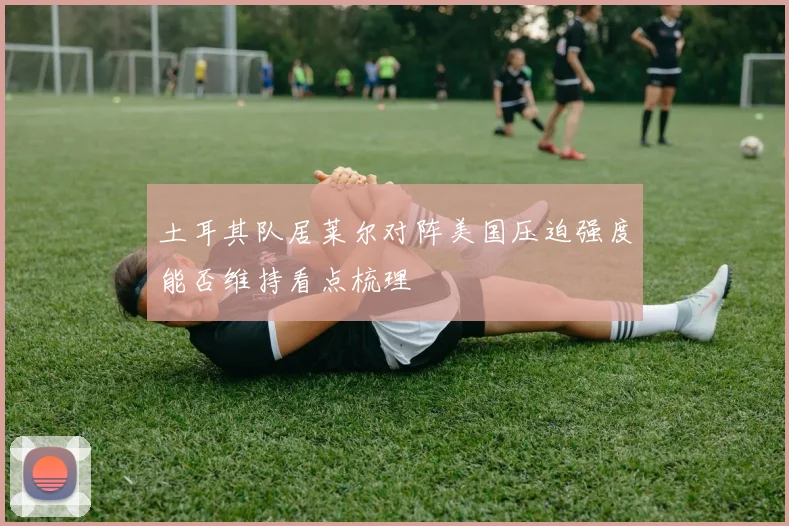 土耳其队居莱尔对阵美国压迫强度能否维持看点梳理
