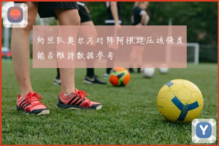 约旦队奥尔万对阵阿根廷压迫强度能否维持数据参考