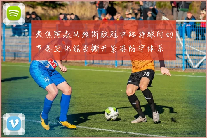 聚焦阿森纳赖斯欧冠中路持球时的节奏变化能否撕开紧凑防守体系