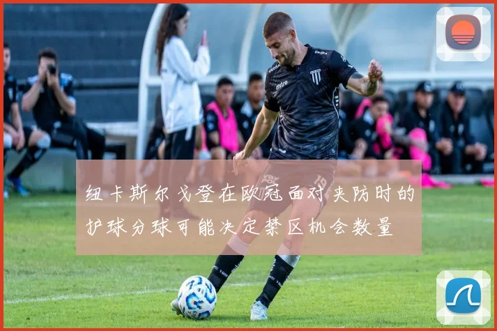 纽卡斯尔戈登在欧冠面对夹防时的护球分球可能决定禁区机会数量
