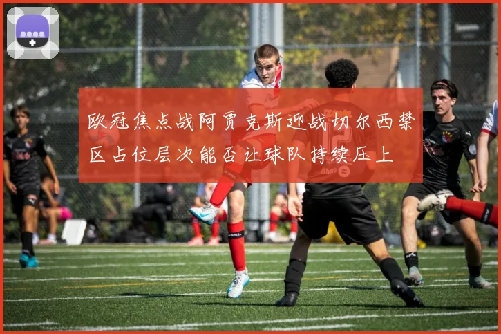 欧冠焦点战阿贾克斯迎战切尔西禁区占位层次能否让球队持续压上