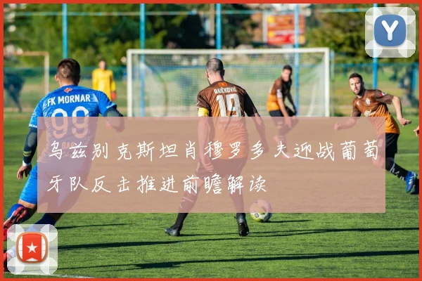 乌兹别克斯坦肖穆罗多夫迎战葡萄牙队反击推进前瞻解读