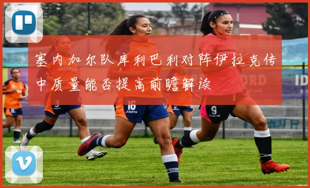 塞内加尔队库利巴利对阵伊拉克传中质量能否提高前瞻解读