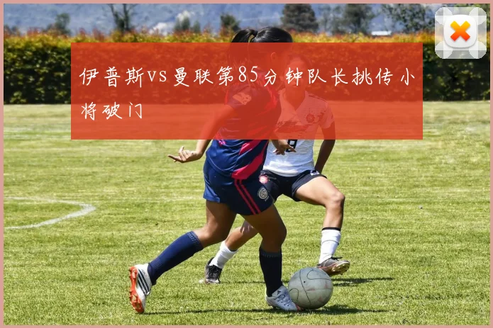 伊普斯vs曼联第85分钟队长挑传小将破门